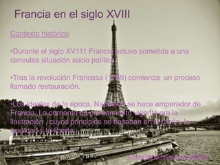+ Francia en el siglo XVIII
 Contexto histórico

 •Durante el siglo XV111 Francia estuvo sometida a una
 convulsa situación socio política.

 •Tras la revolución Francesa (1789) comienza un proceso
 llamado restauración.

 •Los ideales de la época, Napoleón se hace emperador de
 Francia. La corriente de pensamiento vigente era la
 ilustración , cuyos principios se basaban en la razón, la
 igualdad y la liberta.


                                    Some rights reserved by tibchris
 