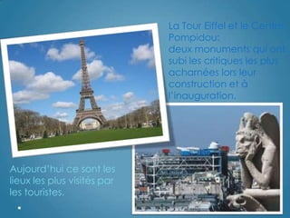 La Tour Eiffel et le Centre
Pompidou:
deux monuments qui ont
subi les critiques les plus
acharnées lors leur
construction et à
l‟inauguration.
Aujourd‟hui ce sont les
lieux les plus visités par
les touristes.
 