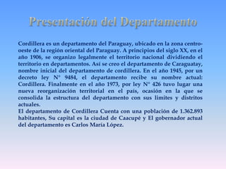 Cordillera es un departamento del Paraguay, ubicado en la zona centro-oeste 
de la región oriental del Paraguay. A principios del siglo XX, en el 
año 1906, se organizo legalmente el territorio nacional dividiendo el 
territorio en departamentos. Así se creo el departamento de Caraguatay, 
nombre inicial del departamento de cordillera. En el año 1945, por un 
decreto ley N° 9484, el departamento recibe su nombre actual: 
Cordillera. Finalmente en el año 1973, por ley N° 426 tuvo lugar una 
nueva reorganización territorial en el país, ocasión en la que se 
consolida la estructura del departamento con sus limites y distritos 
actuales. 
El departamento de Cordillera Cuenta con una población de 1.362.893 
habitantes, Su capital es la ciudad de Caacupé y El gobernador actual 
del departamento es Carlos María López. 
 
