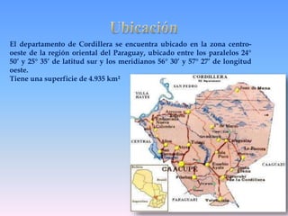 El departamento de Cordillera se encuentra ubicado en la zona centro-oeste 
de la región oriental del Paraguay, ubicado entre los paralelos 24° 
50’ y 25° 35’ de latitud sur y los meridianos 56° 30’ y 57° 27’ de longitud 
oeste. 
Tiene una superficie de 4.935 km² 
 