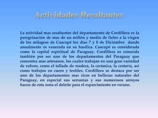 La actividad mas resaltantes del departamento de Cordillera es la 
peregrinación de mas de un millón y medio de fieles a la virgen 
de los milagros de Caacupé los días 7 y 8 de Diciembre donde 
anualmente es venerada en su basílica. Caacupé es considerada 
como la capital espiritual de Paraguay. Cordillera es conocida 
también por ser uno de los departamentos del Paraguay que 
concentra mas artesanos, los cuales trabajan en una gran variedad 
de rubros, como el tallado de madera, la cerámica, la cestería, así 
como trabajos en cuero y textiles. Cordillera se destaca por ser 
uno de los departamentos mas ricos en bellezas naturales del 
Paraguay, en especial sus serranías y sus numerosos arroyos 
hacen de esta zona el deleite para el esparcimiento en verano. 
 