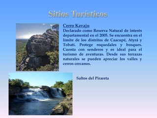 Cerro Kavaju 
Declarado como Reserva Natural de interés 
departamental en el 2005. Se encuentra en el 
límite de los distritos de Caacupé, Atyrá y 
Tobatí. Protege roquedales y bosques. 
Cuenta con senderos y es ideal para el 
turismo de aventuras. Desde sus terrazas 
naturales se pueden apreciar los valles y 
cerros cercanos. 
Saltos del Pirareta 
 