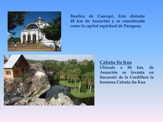 Basílica de Caacupé, Está distante 
48 km de Asunción y es considerada 
como la capital espiritual de Paraguay. 
Cabaña Ita Kua 
Ubicada a 84 km. de 
Asunción se levanta en 
Itacurubí de la Cordillera la 
hermosa Cabaña Ita Kua 
 