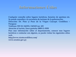 Cualquier consulta sobre lugares turísticos, horarios de apertura etc. 
Se puede consultar a la secretaria de turismo de la gobernación. 
Dirección: Dr. Pino c/ Pozo de la Virgen Caacupé. Cordillera – 
Paraguay 
Teléfono: 595 511 242351 / 243103 int. 103 
Atención al turista, línea gratuita: 0800-11-3030 
Para mas información sobre el departamento, conocer mas lugares 
turísticos o contactar con alguien, se puede visitar los siguientes sitios 
web. 
http://www.sientecordillera.com/ 
www.senatur.gov.py 
 