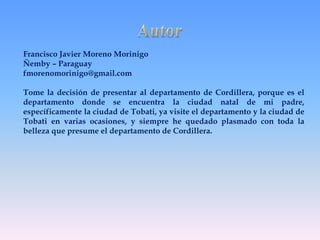Francisco Javier Moreno Morinigo 
Ñemby – Paraguay 
fmorenomorinigo@gmail.com 
Tome la decisión de presentar al departamento de Cordillera, porque es el 
departamento donde se encuentra la ciudad natal de mi padre, 
específicamente la ciudad de Tobati, ya visite el departamento y la ciudad de 
Tobati en varias ocasiones, y siempre he quedado plasmado con toda la 
belleza que presume el departamento de Cordillera. 

