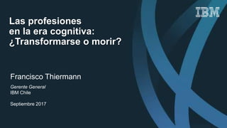 Las profesiones
en la era cognitiva:
¿Transformarse o morir?
Francisco Thiermann
Gerente General
IBM Chile
Septiembre 2017
 
