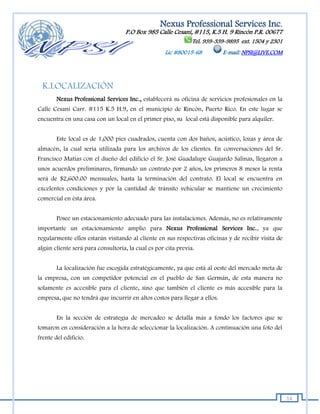 Nexus Professional Services Inc.
                                   P.O Box 985 Calle Cesaní, #115, K.5 H. 9 Rincón P.R. 00677
                                                               Tel. 939-339-9895 ext. 1504 y 2301
                                                    Lic #80015-68          E-mail: NPSI@LIVE.COM




  K.LOCALIZACIÓN
        Nexus Professional Services Inc., establecerá su oficina de servicios profesionales en la
Calle Cesaní Carr. #115 K.5 H.9, en el municipio de Rincón, Puerto Rico. En este lugar se
encuentra en una casa con un local en el primer piso, su local está disponible para alquiler.


        Este local es de 1,000 pies cuadrados, cuenta con dos baños, acústico, lozas y área de
almacén, la cual sería utilizada para los archivos de los clientes. En conversaciones del Sr.
Francisco Matías con el dueño del edificio el Sr. José Guadalupe Guajardo Salinas, llegaron a
unos acuerdos preliminares, firmando un contrato por 2 años, los primeros 8 meses la renta
será de $2,600.00 mensuales, hasta la terminación del contrato. El local se encuentra en
excelentes condiciones y por la cantidad de tránsito vehicular se mantiene un crecimiento
comercial en ésta área.


        Posee un estacionamiento adecuado para las instalaciones. Además, no es relativamente
importante un estacionamiento amplio para Nexus Professional Services Inc., ya que
regularmente ellos estarán visitando al cliente en sus respectivas oficinas y de recibir visita de
algún cliente será para consultoría, la cual es por cita previa.


        La localización fue escogida estratégicamente, ya que está al oeste del mercado meta de
la empresa, con un competidor potencial en el pueblo de San Germán, de esta manera no
solamente es accesible para el cliente, sino que también el cliente es más accesible para la
empresa, que no tendrá que incurrir en altos costos para llegar a ellos.


        En la sección de estrategia de mercadeo se detalla más a fondo los factores que se
tomaron en consideración a la hora de seleccionar la localización. A continuación una foto del
frente del edificio.




                                                                                                     14
 