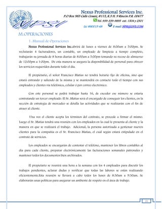 Nexus Professional Services Inc.
                                   P.O Box 985 Calle Cesaní, #115, K.5 H. 9 Rincón P.R. 00677
                                                              Tel. 939-339-9895 ext. 1504 y 2301
                                                   Lic #80015-68         E-mail: NPSI@LIVE.COM

M.OPERACIONES
        1. Manual de Operaciones
        Nexus Professional Services Inc.abrirá de lunes a viernes de 8:00am a 5:00pm. Se
reclutarán 4 facturadores, un contable, un empleado de limpieza a tiempo completo,
trabajarán su jornada de 8 horas diarias de 8:00am a 5:00pm tomando su receso de almuerzo
de 12:00pm a 1:00pm. De esta manera se asegura la disponibilidad de personal para ofrecer
los servicios requeridos durante todo el día.

        El propietario, el señor Francisco Matías no tendrá horario fijo de oficina, sino que
estará entrando y saliendo de la misma y se mantendrá en contacto todo el tiempo con sus
empleados y clientes vía telefónica, celular ó por correo electrónico.

        Con este personal se podrá trabajar hasta 16, de exceder ese número se estaría
contratando un tercer empleado. El Sr. Matías será el encargado de conseguir los clientes, en la
sección de estrategia de mercadeo se detalla las actividades que se realizarán con el fin de
atraer al cliente.

        Una vez el cliente acepta los términos del contrato, se procede a firmar el mismo.
Luego el Sr. Matías tendrá una reunión con los empleados en la cual le presenta al cliente y la
manera en que se realizará el trabajo. Adicional, la persona autorizada a gestionar nuevos
clientes para la compañía es el Sr. Francisco Matías, el cual según estará estipulado en el
contrato de servicios.

        Los empleados se encargarán de contestar el teléfono, mantener los libros contables al
día para cada cliente, preparar electrónicamente las facturaciones semanales patronales y
mantener todos los documentos bien archivados.


        El propietario se reunirá una hora a la semana con los 4 empleados para discutir los
trabajos pendientes, aclarar dudas y verificar que todas las labores se están realizando
eficientemente.Esta reunión se llevará a cabo todos los lunes de 8:30am a 9:30am. Se
elaborarán unas políticas para asegurar un ambiente de respeto en el área de trabajo.




                                                                                                   20
 