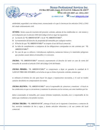 Nexus Professional Services Inc.
                                     P.O Box 985 Calle Cesaní, #115, K.5 H. 9 Rincón P.R. 00677
                                                                   Tel. 939-339-9895 ext. 1504 y 2301
                                                       Lic #80015-68             E-mail: NPSI@LIVE.COM


salubridad, seguridad y sus infracciones, renunciando a lo que le favorecen los artículos 2342 y 2343
del citado ordenamiento civil.


NOVENA.- Serán causa de rescisión del presente contrato, además de las establecidas en este mismo y
en lo dispuesto por el artículo 2383 del Código Civil en vigor las siguientes:
a) La muerte de “EL ARRENDADOR” o la de “EL ARRENDATARIO”.
b) La transmisión del derecho de propiedad del inmueble por cualquier motivo.
c) El hecho de que “EL ARRENDATARIO” no respete el uso del local comercial.
d) La falta de cumplimiento a cualquiera de las obligaciones consignadas en este contrato por “EL
    ARRENDATARIO”.
e) En caso de que se utilicen o introduzcan explosivos, sustancias tóxicas y/o materiales peligrosos
    que puedan causar daños al inmueble y/o a terceros.


DECIMA.- “EL ARRENDATARIO” renuncia expresamente al derecho de tanto en caso de venta del
inmueble de acuerdo al artículo 2341 del Código Civil del Estado.


DECIMA PRIMERA.- “EL ARRENDATARIO” se compromete a dejar en garantía la cantidad de $
3,000.00 (TRES MIL DÓLARES), en la fecha en que se firme el presente contrato, mismos que


se utilizará al término de este para hacer los pagos y reparaciones necesarias, y el cual no tendrá
carácter devolutivo ni compensatorio de rentas.


DECIMA SEGUNDA.- “EL ARRENDATARIO” será el responsable de conservar y mantener el local en
las condiciones en que se encuentran y mantener la armonía con los vecinos, así como también por los


daños ocasionados al inmueble, por causas fortuitas (explosión, incendio, etc.) y responsable de los
daños que resultaran a los predios vecinos.


DECIMA TERCERA.- “EL ARRENDADOR”, entrega el local con lo siguiente: Conexiones y contactos de
luz, servicios instalados de luz y agua, y demás artículos inherentes y de uso común del local
comercial.




                                                                                                         34
 