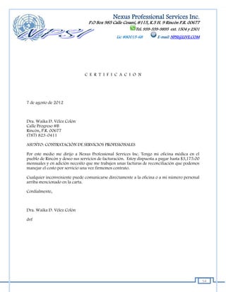 Nexus Professional Services Inc.
                                 P.O Box 985 Calle Cesaní, #115, K.5 H. 9 Rincón P.R. 00677
                                                           Tel. 939-339-9895 ext. 1504 y 2301
                                                Lic #80015-68          E-mail: NPSI@LIVE.COM




                               C E R T I F I C A C I O N




7 de agosto de 2012



Dra. Waika D. Vélez Colón
Calle Progreso #B
Rincón, P.R. 00677
(787) 823-0411

ASUNTO: CONTRATACIÓN DE SERVICIOS PROFESIONALES

Por este medio me dirijo a Nexus Professional Services Inc. Tengo mi oficina médica en el
pueblo de Rincón y deseo sus servicios de facturación. Estoy dispuesta a pagar hasta $3,175.00
mensuales y en adición necesito que me trabajen unas facturas de reconciliación que podemos
manejar el costo por servicio una vez firmemos contrato.

Cualquier inconveniente puede comunicarse directamente a la oficina o a mi número personal
arriba mencionado en la carta.

Cordialmente,



Dra. Waika D. Vélez Colón

dvf




                                                                                                 54
 