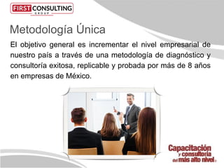 Metodología Única
El objetivo general es incrementar el nivel empresarial de
nuestro país a través de una metodología de diagnóstico y
consultoría exitosa, replicable y probada por más de 8 años
en empresas de México.
 