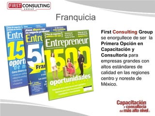 First Consulting Group
se enorgullece de ser la
Primera Opción en
Capacitación y
Consultoría para
empresas grandes con
altos estándares de
calidad en las regiones
centro y noreste de
México.
Franquicia
 