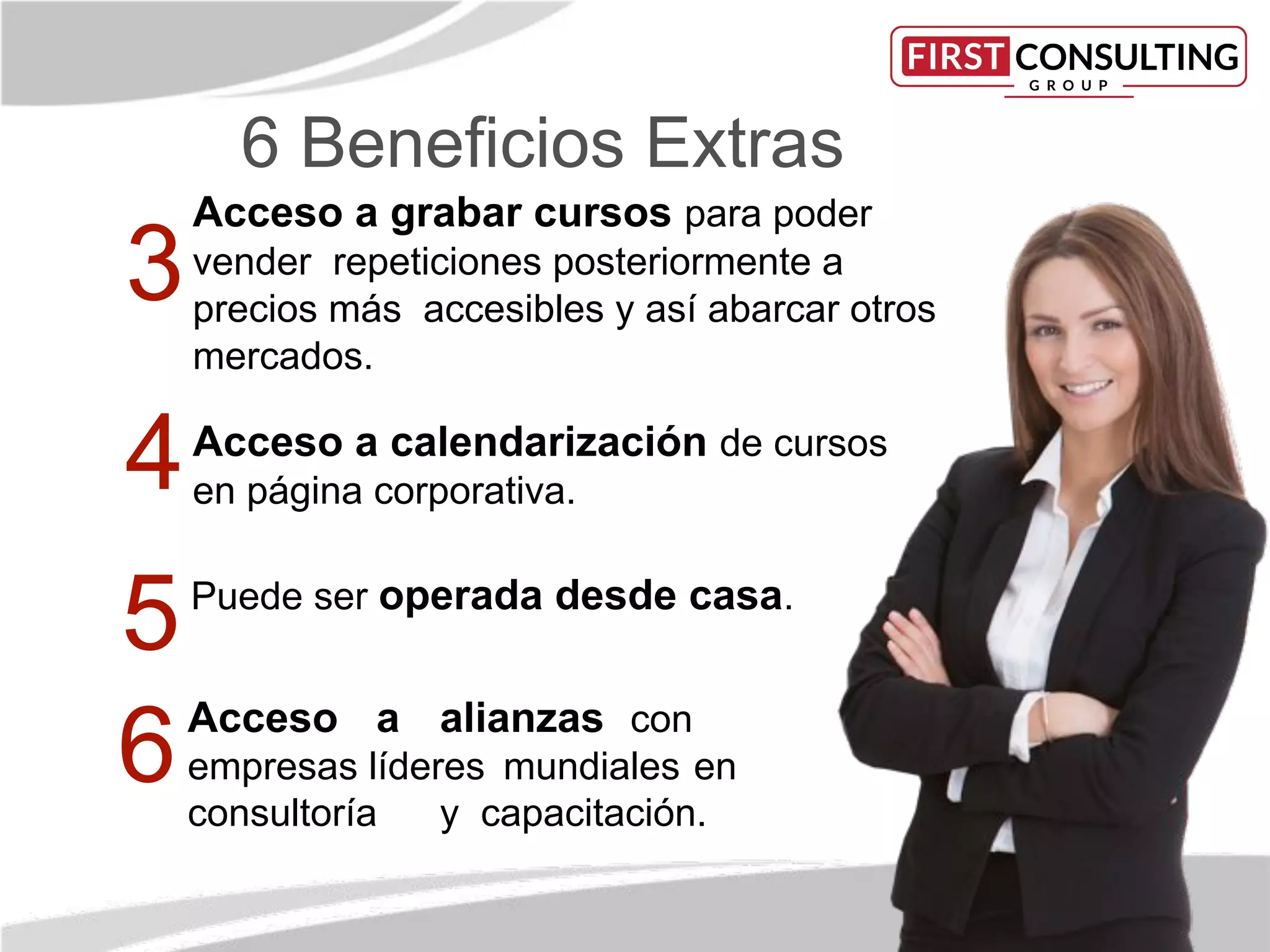 6 Beneﬁcios Extras
Acceso a grabar cursos para poder
vender repeticiones posteriormente a
precios más accesibles y así abarcar otros
mercados.
Acceso a calendarización de cursos
en página corporativa.
Acceso a alianzas con
empresas líderes mundiales en
consultoría y capacitación.
3
4
Puede ser operada desde casa.
6
5
 