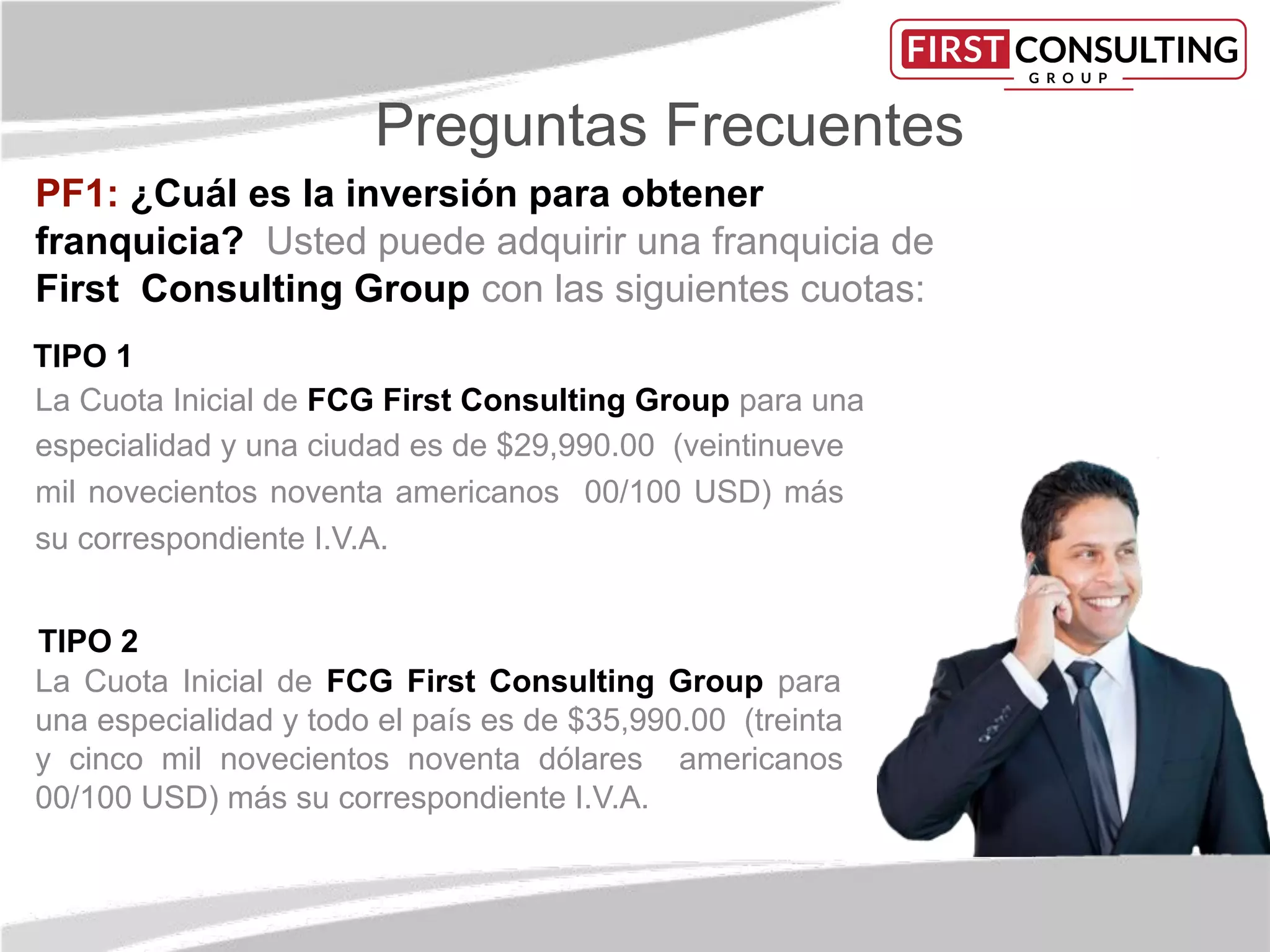 Preguntas Frecuentes
PF1: ¿Cuál es la inversión para obtener
franquicia? Usted puede adquirir una franquicia de
First Consulting Group con las siguientes cuotas:
TIPO 1
La Cuota Inicial de FCG First Consulting Group para una
especialidad y una ciudad es de $29,990.00 (veintinueve
mil novecientos noventa americanos 00/100 USD) más
su correspondiente I.V.A.
TIPO 2
La Cuota Inicial de FCG First Consulting Group para
una especialidad y todo el país es de $35,990.00 (treinta
y cinco mil novecientos noventa dólares americanos
00/100 USD) más su correspondiente I.V.A.
 