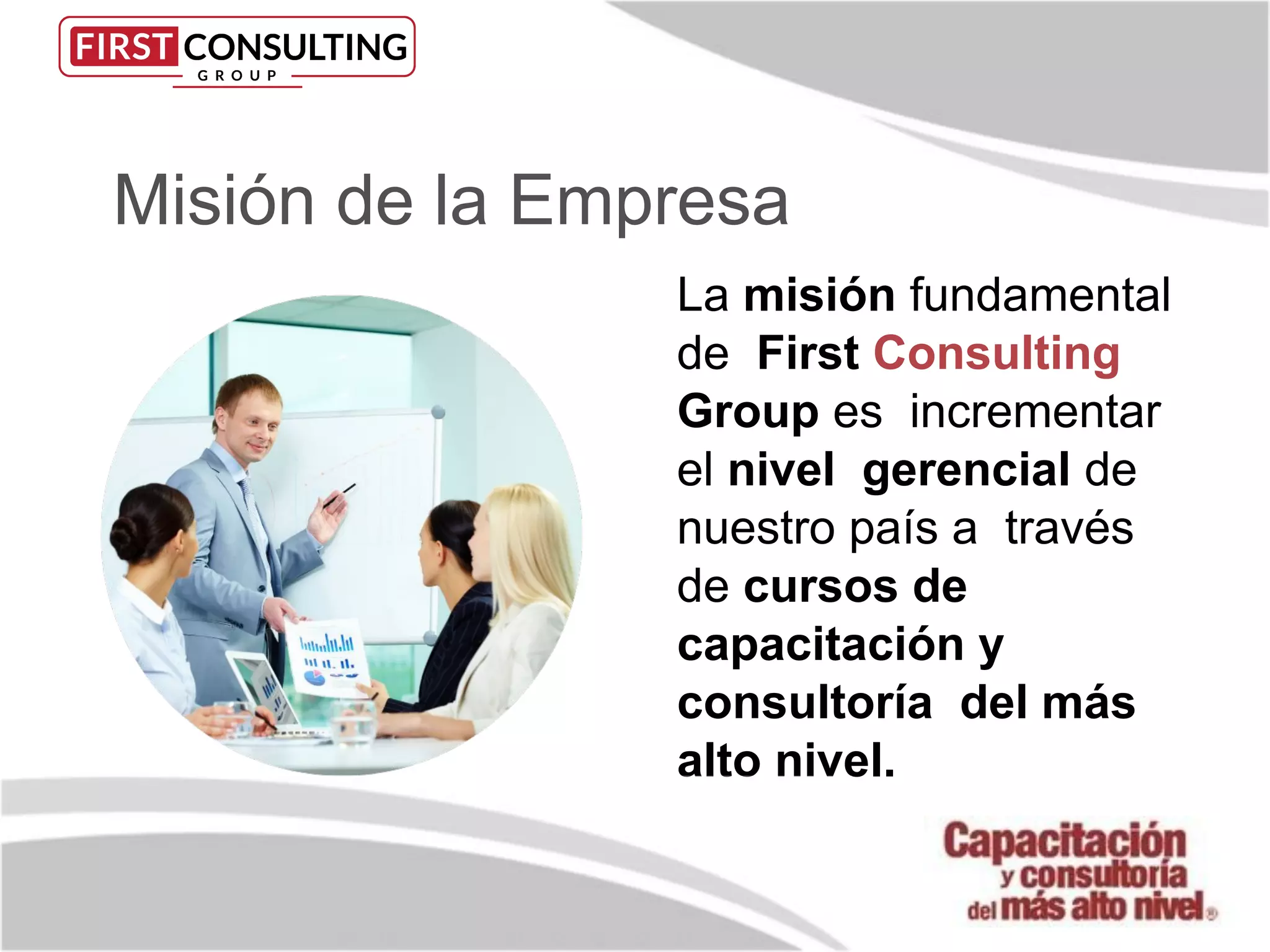 Misión de la Empresa
La misión fundamental
de First Consulting
Group es incrementar
el nivel gerencial de
nuestro país a través
de cursos de
capacitación y
consultoría del más
alto nivel.
 