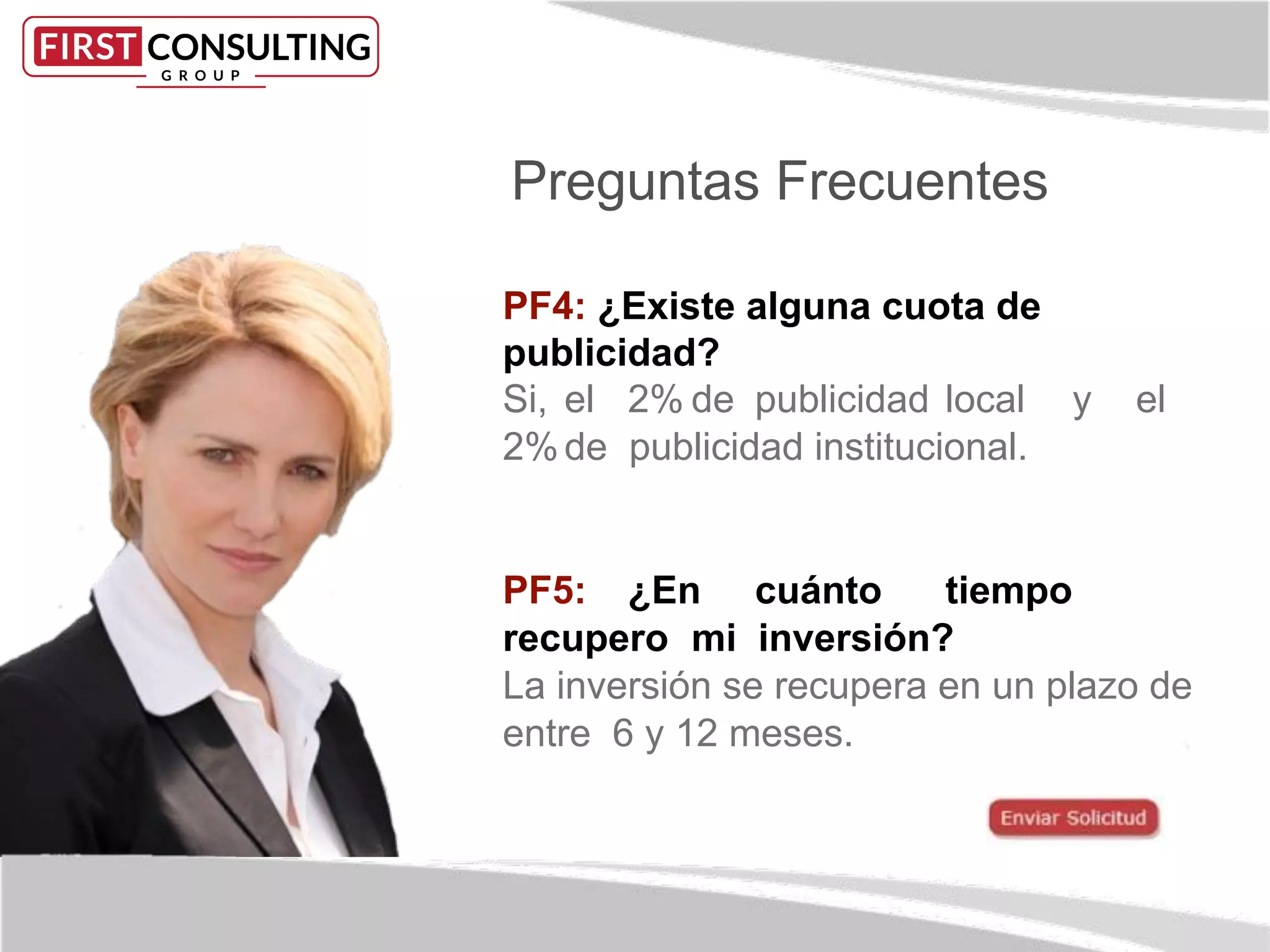 Preguntas Frecuentes
PF4: ¿Existe alguna cuota de
publicidad?
Si, el 2% de publicidad local y el
2%de publicidad institucional.
PF5: ¿En cuánto tiempo
recupero mi inversión?
La inversión se recupera en un plazo de
entre 6 y 12 meses.
 