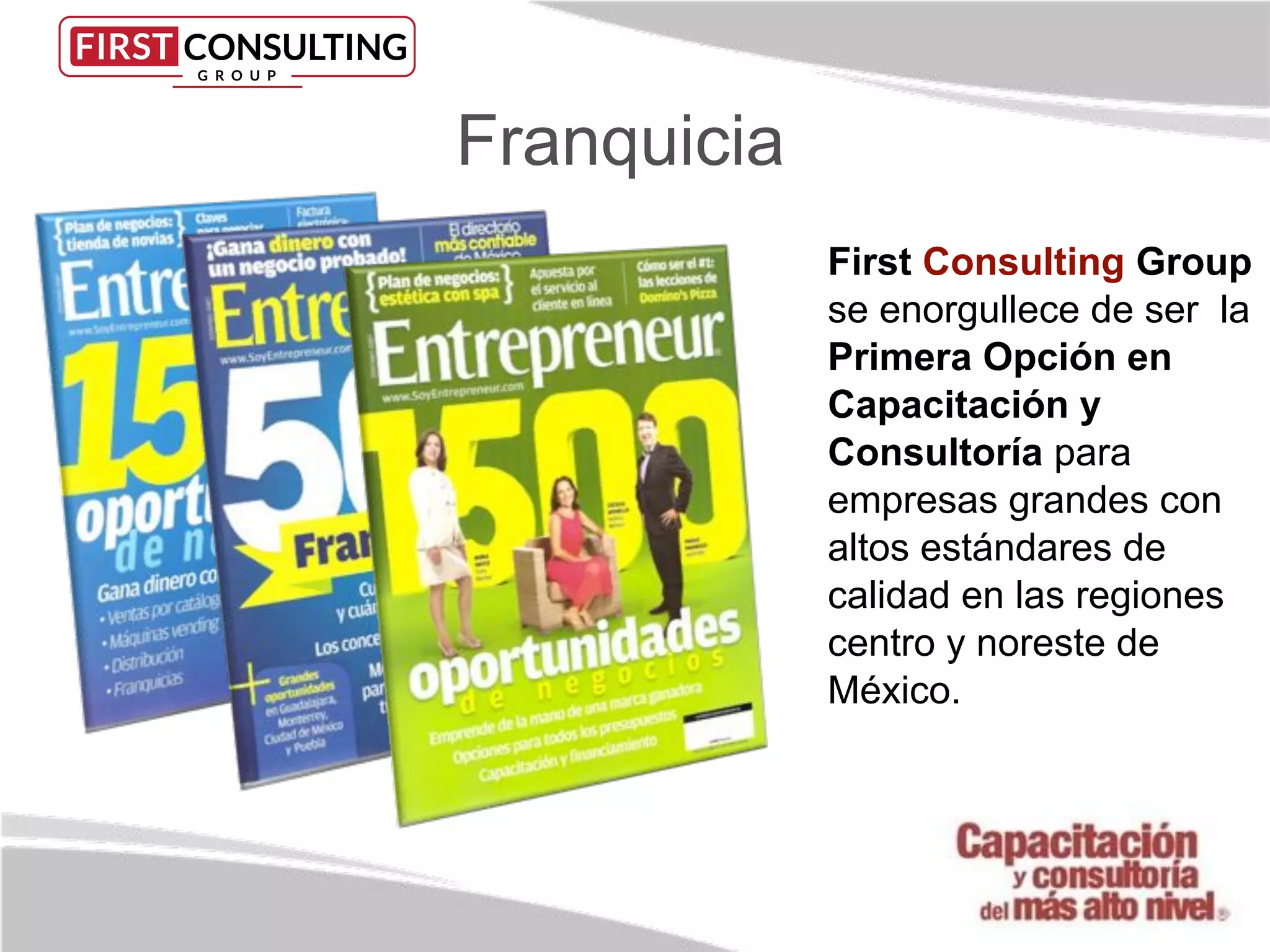 First Consulting Group
se enorgullece de ser la
Primera Opción en
Capacitación y
Consultoría para
empresas grandes con
altos estándares de
calidad en las regiones
centro y noreste de
México.
Franquicia
 