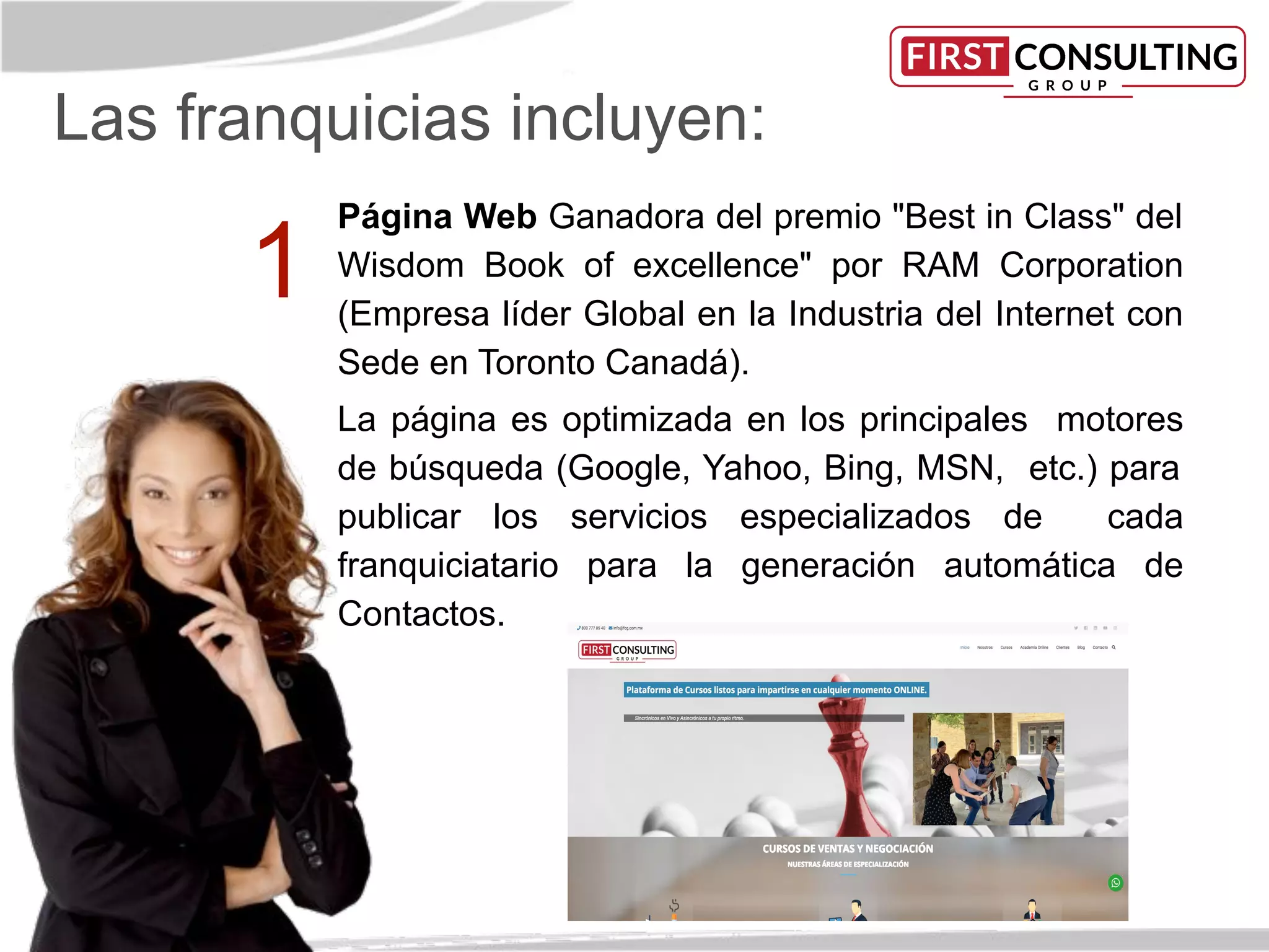 Las franquicias incluyen:
Página Web Ganadora del premio "Best in Class" del
Wisdom Book of excellence" por RAM Corporation
(Empresa líder Global en la Industria del Internet con
Sede en Toronto Canadá).
La página es optimizada en los principales motores
de búsqueda (Google, Yahoo, Bing, MSN, etc.) para
publicar los servicios especializados de cada
franquiciatario para la generación automática de
Contactos.
1
 