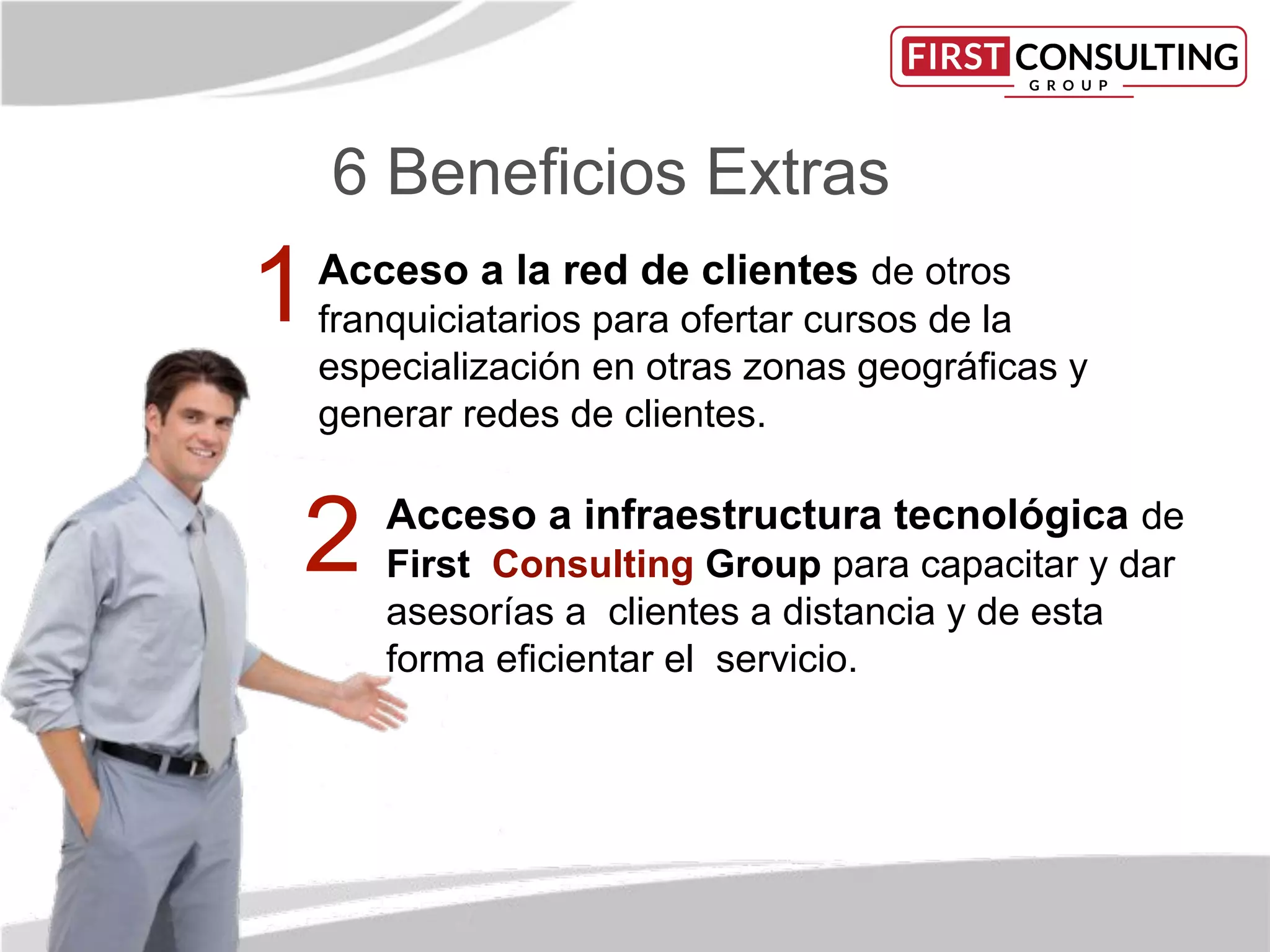 6 Beneﬁcios Extras
Acceso a la red de clientes de otros
franquiciatarios para ofertar cursos de la
especialización en otras zonas geográﬁcas y
generar redes de clientes.
Acceso a infraestructura tecnológica de
First Consulting Group para capacitar y dar
asesorías a clientes a distancia y de esta
forma eﬁcientar el servicio.
1
2
 