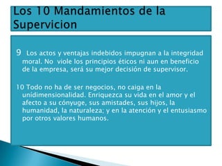 9    Los actos y ventajas indebidos impugnan a la integridad
    moral. No viole los principios éticos ni aun en beneficio
    de la empresa, será su mejor decisión de supervisor.

10 Todo no ha de ser negocios, no caiga en la
  unídimensionalidad. Enriquezca su vida en el amor y el
  afecto a su cónyuge, sus amistades, sus hijos, la
  humanidad, la naturaleza; y en la atención y el entusiasmo
  por otros valores humanos.
 