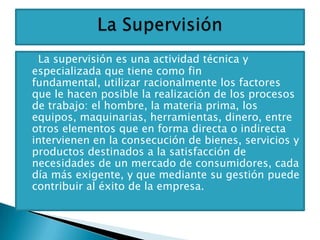 La supervisión es una actividad técnica y
especializada que tiene como fin
fundamental, utilizar racionalmente los factores
que le hacen posible la realización de los procesos
de trabajo: el hombre, la materia prima, los
equipos, maquinarias, herramientas, dinero, entre
otros elementos que en forma directa o indirecta
intervienen en la consecución de bienes, servicios y
productos destinados a la satisfacción de
necesidades de un mercado de consumidores, cada
día más exigente, y que mediante su gestión puede
contribuir al éxito de la empresa.
 