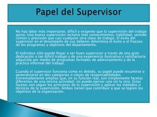    No hay labor más importante, difícil y exigente que la supervisión del trabajo
    ajeno. Una buena supervisión reclama más conocimientos, habilidad, sentido
    común y previsión que casi cualquier otra clase de trabajo. El éxito del
    supervisor en el desempeño de sus deberes determina el éxito o el fracaso
    de los programas y objetivos del departamento.

   El individuo sólo puede llegar a ser buen supervisor a través de una gran
    dedicación a tan difícil trabajo y de una experiencia ilustrativa y satisfactoria
    adquirida por medio de programas formales de adiestramiento y de la
    práctica informal del trabajo.

   Cuando el supervisor funciona como es debido, su papel puede resumirse o
    generalizarse en dos categorías o clases de responsabilidades
    extremadamente amplias que, en su función real, son simplemente facetas
    diferentes de una misma actividad; no puede ejercer una sin la otra. Estas
    facetas son seguir los principios de la supervisión y aplicar los métodos o
    técnicas de la supervisión. Ambas tienen que contribuir a que se logren los
    objetivos de la organización.
 