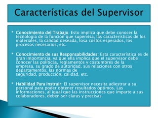 * Conocimiento del Trabajo: Esto implica que debe conocer la
  tecnología de la función que supervisa, las características de los
  materiales, la calidad deseada, losa costos esperados, los
  procesos necesarios, etc.

* Conocimiento de sus Responsabilidades: Esta característica es de
  gran importancia, ya que ella implica que el supervisor debe
  conocer las políticas, reglamentos y costumbres de la
  empresa, su grado de autoridad, sus relaciones con otros
  departamentos, las normas de
  seguridad, producción, calidad, etc.

* Habilidad Para Instruir: El supervisor necesita adiestrar a su
  personal para poder obtener resultados óptimos. Las
  informaciones, al igual que las instrucciones que imparte a sus
  colaboradores, deben ser claras y precisas.
 