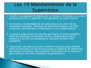 1 Analice y programe el empleo de su tiempo. El tiempo es su más
  precioso recurso y, además, irrecuperable. Se avaro con él.

2 El respeto a la dignidad de las personas es la clave de las
  relaciones humanas. Otorgue sin discriminaciones, un trato
  ecuánime, considerado y respetuoso a sus colaboradores.

3 La buena supervisión es aquella que logra un justo equilibrio
  entre los derechos e intereses de los colaboradores de la
  empresa y los de sus propietarios. Busque siempre este
  equilibrio.

4 Supervisor sensato es el que mantiene una honrada posición
  entre el presente y el futuro en cuanto al objetivo de obtenerse
  beneficios crecientes. No sacrifique el porvenir de la empresa
  para mostrar este año utilidades espectaculares.
 
