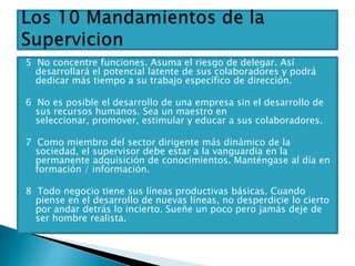 5 No concentre funciones. Asuma el riesgo de delegar. Así
  desarrollará el potencial latente de sus colaboradores y podrá
  dedicar más tiempo a su trabajo específico de dirección.

6 No es posible el desarrollo de una empresa sin el desarrollo de
  sus recursos humanos. Sea un maestro en
  seleccionar, promover, estimular y educar a sus colaboradores.

7 Como miembro del sector dirigente más dinámico de la
  sociedad, el supervisor debe estar a la vanguardia en la
  permanente adquisición de conocimientos. Manténgase al día en
  formación / información.

8 Todo negocio tiene sus líneas productivas básicas. Cuando
  piense en el desarrollo de nuevas líneas, no desperdicie lo cierto
  por andar detrás lo incierto. Sueñe un poco pero jamás deje de
  ser hombre realista.
 