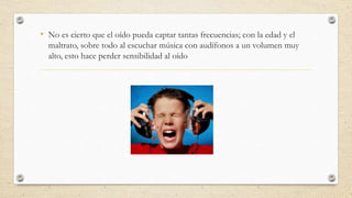 • No es cierto que el oído pueda captar tantas frecuencias; con la edad y el
maltrato, sobre todo al escuchar música con audífonos a un volumen muy
alto, esto hace perder sensibilidad al oído
 