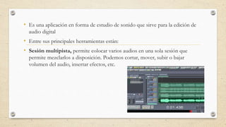 • Es una aplicación en forma de estudio de sonido que sirve para la edición de
audio digital
• Entre sus principales herramientas están:
• Sesión multipista, permite colocar varios audios en una sola sesión que
permite mezclarlos a disposición. Podemos cortar, mover, subir o bajar
volumen del audio, insertar efectos, etc.
 