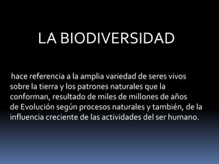 LA BIODIVERSIDAD
hace referencia a la amplia variedad de seres vivos
sobre la tierra y los patrones naturales que la
conforman, resultado de miles de millones de años
de Evolución según procesos naturales y también, de la
influencia creciente de las actividades del ser humano.