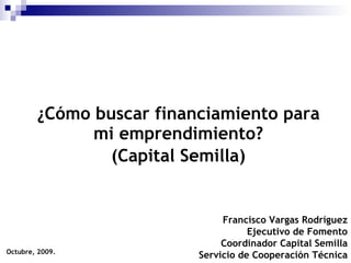 ¿Cómo buscar financiamiento para mi emprendimiento? (Capital Semilla) Octubre, 2009. Francisco Vargas Rodríguez Ejecutivo de Fomento Coordinador Capital Semilla Servicio de Cooperación Técnica 