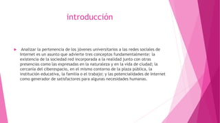 introducción
 Analizar la pertenencia de los jóvenes universitarios a las redes sociales de
Internet es un asunto que advierte tres conceptos fundamentalmente: la
existencia de la sociedad red incorporada a la realidad junto con otras
presencias como las expresadas en la naturaleza y en la vida de ciudad; la
cercanía del ciberespacio, en el mismo contorno de la plaza pública, la
institución educativa, la familia o el trabajo; y las potencialidades de Internet
como generador de satisfactores para algunas necesidades humanas.
 