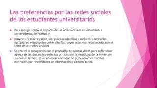 Las preferencias por las redes sociales
de los estudiantes universitarios
 Para indagar sobre el impacto de las redes sociales en estudiantes
universitarios, se realizó el
 proyecto El ciberespacio para fines académicos y sociales: tendencias
halladas en estudiantes universitarios, cuyos objetivos relacionados con el
tema de las redes sociales
 Se realizó la indagación con el propósito de aportar datos para reflexionar
acerca de las distancias entre las críticas por la inutilidad de la inmersión
juvenil en la Web, y las observaciones que se pronuncian en hábitos
motivados por necesidades de información y comunicación.
 