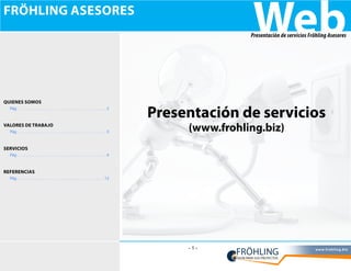 fröhling asesores
                                           Web
                                          Presentación de servicios Fröhling Asesores




Quienes somos
  Pág                 2
                          Presentación de servicios
valores de trabajo
  Pág                 3        (www.frohling.biz)
servicios
  Pág                 4



referencias
  Pág                12




                               -1-                                     w w w. f ro h l i n g. b i z
 