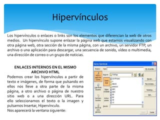 Hipervínculos
Los hipervínculos o enlaces o links son los elementos que diferencian la web de otros
medios. Un hipervínculo supone enlazar la página web que estamos visualizando con
otra página web, otra sección de la misma página, con un archivo, un servidor FTP, un
archivo o una aplicación para descargar, una secuencia de sonido, vídeo o multimedia,
una dirección de correo o un grupo de noticias.
ENLACES INTERNOS EN EL MISMO
ARCHIVO HTML
Podemos crear los hipervínculos a partir de
texto e imágenes, de forma que pulsando en
ellos nos lleve a otra parte de la misma
página, a otro archivo o página de nuestro
sitio web o a una dirección URL. Para
ello seleccionamos el texto o la imagen y
pulsamos Insertar, Hipervínculo.
Nos aparecerá la ventana siguiente:
 