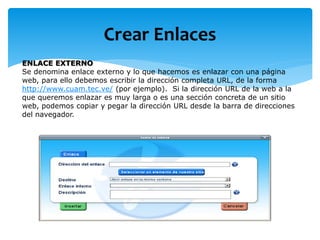 Crear Enlaces
ENLACE EXTERNO
Se denomina enlace externo y lo que hacemos es enlazar con una página
web, para ello debemos escribir la dirección completa URL, de la forma
http://www.cuam.tec.ve/ (por ejemplo). Si la dirección URL de la web a la
que queremos enlazar es muy larga o es una sección concreta de un sitio
web, podemos copiar y pegar la dirección URL desde la barra de direcciones
del navegador.
 