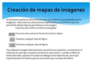 En esta barra aparecen diferentes botones para alterar las propiedades de las
imágenes. Para crear las zonas activas emplearemos tres botones, que nos
permitirán dibujar figuras geométricas en la imagen:
Crea una zona activa en forma rectangular
Crea una zona activa en forma de círculo o elipse
Creamos cualquier tipo de figura
Creamos cualquier tipo de figura
Para dibujar la imagen seleccionamos una de las tres opciones y arrastramos el
ratón por la zona que se quiere convertir en zona activa. Cuando se libera el
botón del ratón, aparece el cuadro de diálogo Crear hipervínculo, en el que
especificaremos el destino para la zona activa que se acaba de definir.
Creación de mapas de imágenes
 