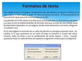Formatos de texto
Para añadir texto a una página, simplemente hay que abrirla y comenzar a teclear en la
vista página, o bien copiar y pegar un texto de archivo de texto. El funcionamiento es
exactamente igual que el de un procesador de textos.
Los párrafos en HTML tienen una diferencia con los párrafos en documentos de texto
y es que no son la unidad estándar de formato sino que se trata de una unidad visual
de elementos separados en una página, donde estos elementos son texto, imágenes
o cualquier cosa.
En la vista página la inserción de un salto de párrafo se consigue pulsando Intro. En
cambio, si lo que queremos es un salto de línea lo haremos a través del menú
Insertar, Salto de línea o con la combinación de teclas Mayús + Intro. Cuando
queremos hacer un salto de línea nos aparece la siguiente ventana para configurarlo
 