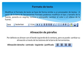 Formato de texto
Modificar el formato de texto se hace de forma similar a un procesador de textos. A
partir de la barra de herramientas Formato podemos modificar el tipo y tamaño de la
fuente, ponerla en negrita, cursiva o subrayado, cambiar el color o el relleno de la
fuente .
Alineación de párrafos
Por defecto se alinean con el borde izquierdo de la ventana, pero se puede cambiar su
alineación a través de los botones de la barra de herramientas.
Alineación derecha - centrada - izquierda - justificada
 