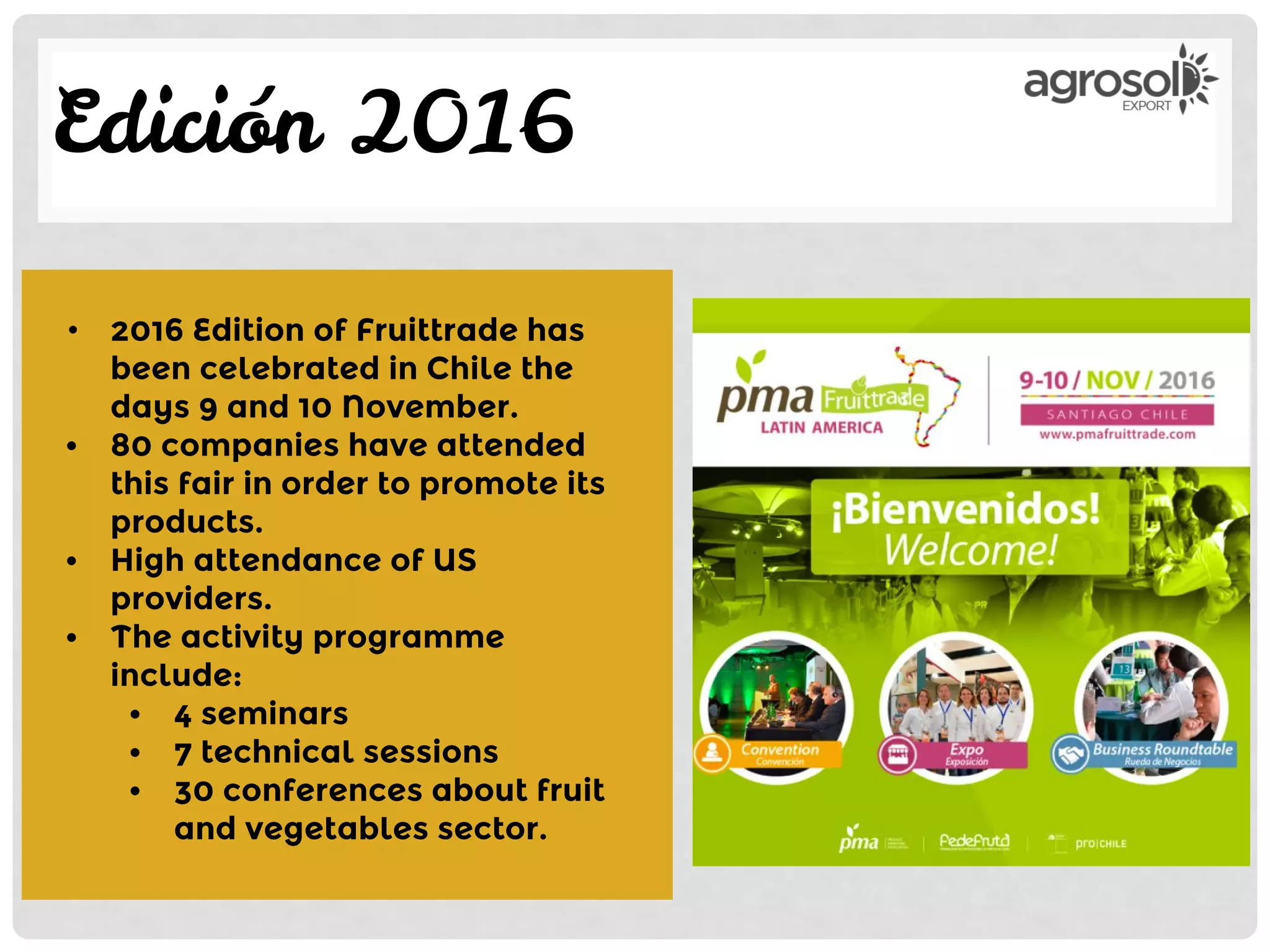 Edición 2016
• 2016 Edition of Fruittrade has
been celebrated in Chile the
days 9 and 10 November.
• 80 companies have attended
this fair in order to promote its
products.
• High attendance of US
providers.
• The activity programme
include:
• 4 seminars
• 7 technical sessions
• 30 conferences about fruit
and vegetables sector.
 