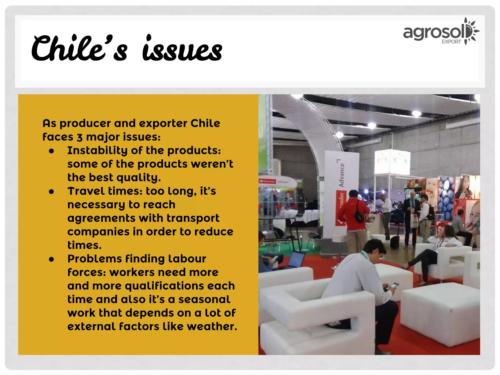 Chile’s issues
As producer and exporter Chile
faces 3 major issues:
● Instability of the products:
some of the products weren’t
the best quality.
● Travel times: too long, it’s
necessary to reach
agreements with transport
companies in order to reduce
times.
● Problems finding labour
forces: workers need more
and more qualifications each
time and also it’s a seasonal
work that depends on a lot of
external factors like weather.
 