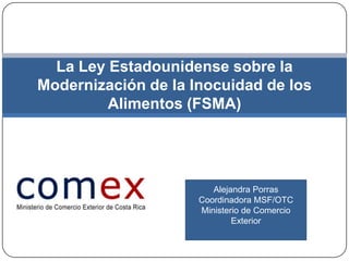 La Ley Estadounidense sobre la
Modernización de la Inocuidad de los
         Alimentos (FSMA)




                        Alejandra Porras
                     Coordinadora MSF/OTC
                     Ministerio de Comercio
                             Exterior
 