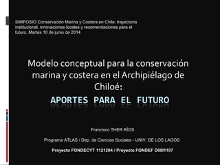 Modelo conceptual para la conservación
marina y costera en el Archipiélago de
Chiloé:
Francisco THER RÍOS
Programa ATLAS / Dep. de Ciencias Sociales - UNIV. DE LOS LAGOS
Proyecto FONDECYT 1121204 / Proyecto FONDEF D08I1107
SIMPOSIO Conservación Marina y Costera en Chile: trayectoria
institucional, innovaciones locales y recomendaciones para el
futuro. Martes 10 de junio de 2014
 