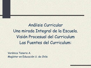 Análisis Curricular
    Una mirada Integral de la Escuela.
     Visión Procesual del Curriculum
       Las Fuentes del Curriculum:

Verónica Tenorio A.
Magíster en Educación U. de Chile
 
