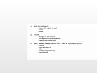 1.0   WORL(l)D COMMUNICATE
            - concepto de negocio (concept)
            - misión
            - visión

2.0   MARKET
           - background (procedencia)
           - ubicación de la marca en el mercado
           - target (a quien está dirigido)

3.0   STEP 3. BUSINESS OPENING ROADMAP (PASO 3. MAPA DE ABERTURA DEL NEGOCIO)
             - SoftSim
             - apps (aplicaciones)
             - iSim
             - membership (membresía)
             - wor(l)der store
 