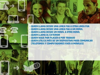 - QUIEN LLAMA DESDE UNA LINEA FIJA A OTRA LINEA FIJA
- QUIEN LLAMA DESDE UNA LINEA FIJA A UN MOVIL
- QUIEN LLAMA DESDE UN MOVIL A OTRO MOVIL
- QUIEN LLAMA AL EXTERIOR
- QUIEN VIAJA POR PLACER O POR TRABAJO
- QUIEN UTILIZA MÁS DE UN DISPOSITIVO PARA COMUNICAR
  (TELEFONOS Y COMPUTADORES FIJOS O MOVILES)
 