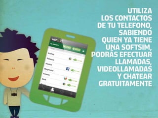 UTILIZA
   LOS CONTACTOS
 DE TU TELEFONO,
        SABIENDO
   QUIEN YA TIENE
    UNA SOFTSIM,
PODRÁS EFECTUAR
       LLAMADAS,
 VIDEOLLAMADAS
        Y CHATEAR
  GRATUITAMENTE
 