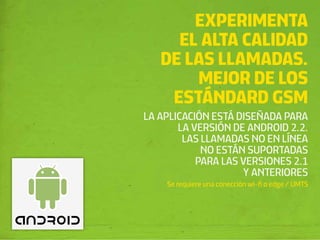 EXPERIMENTA
     EL ALTA CALIDAD
   DE LAS LLAMADAS.
       MEJOR DE LOS
    ESTÁNDARD GSM
LA APLICACIÓN ESTÁ DISEÑADA PARA
       LA VERSIÓN DE ANDROID 2.2.
        LAS LLAMADAS NO EN LÍNEA
            NO ESTÁN SUPORTADAS
           PARA LAS VERSIONES 2.1
                    Y ANTERIORES
    Se requiere una conección wi-ﬁ o edge / UMTS
 